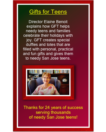 Gifts for Teens
Director Elaine Benoit explains how GFT helps needy teens and families celebrate their holidays with joy. GFT creates special duffles and totes that are filled with personal, practical and fun gifts and gives them to needy San Jose teens.

Thanks for 24 years of success serving thousands
of needy San Jose teens!