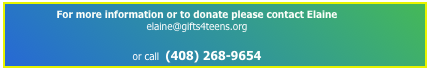 For more information or to donate please contact Elaine  elaine@gifts4teens.org                                                                                                     
or call  (408) 268-9654